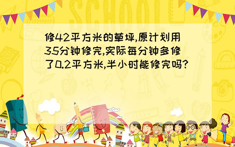 修42平方米的草坪,原计划用35分钟修完,实际每分钟多修了0.2平方米,半小时能修完吗?