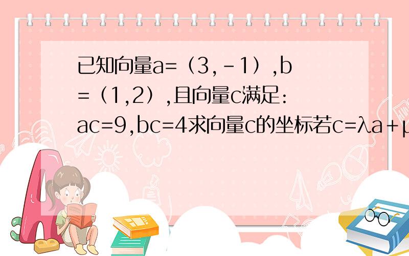 已知向量a=（3,－1）,b=（1,2）,且向量c满足:ac=9,bc=4求向量c的坐标若c=λa＋μb,λ,μ∈R,求λ＋μ的值