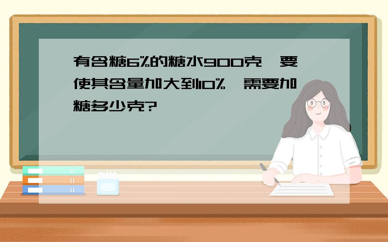 有含糖6%的糖水900克,要使其含量加大到10%,需要加糖多少克?