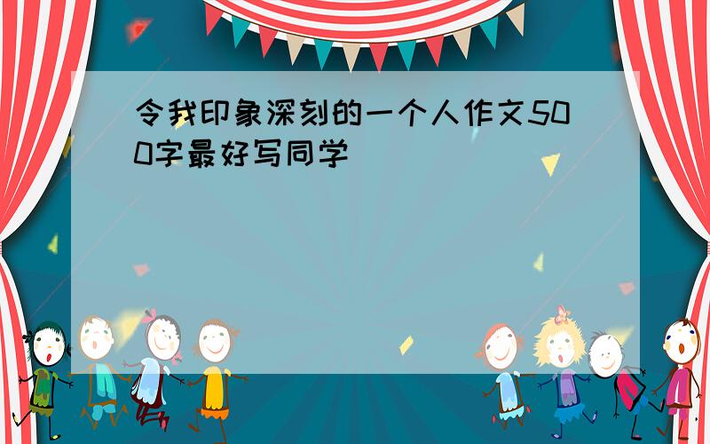 令我印象深刻的一个人作文500字最好写同学