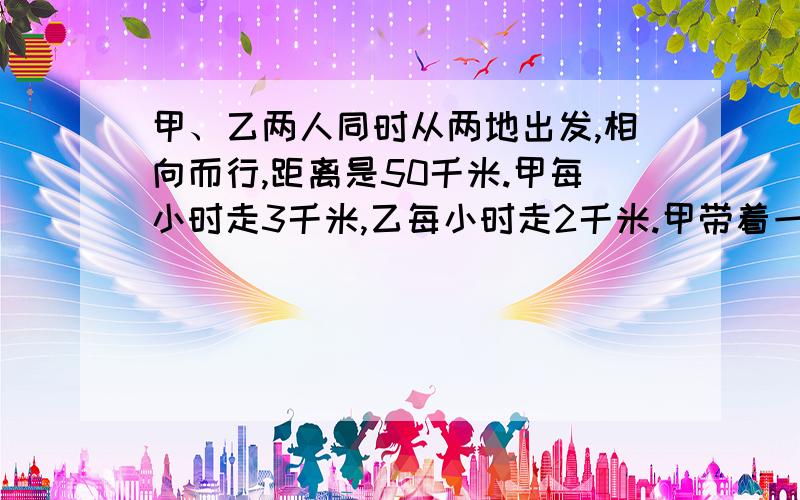 甲、乙两人同时从两地出发,相向而行,距离是50千米.甲每小时走3千米,乙每小时走2千米.甲带着一只狗,狗每小时跑5千米,这只狗同甲一起出发,碰到乙的时候它就掉头往甲跑,碰到甲的时候它又