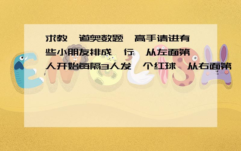 求教一道奥数题,高手请进有一些小朋友排成一行,从左面第一人开始每隔3人发一个红球,从右面第一人开始每隔4人发一个黄球,结果有8个小朋友红球和黄球都拿到了.这些小朋友最多有多少人?