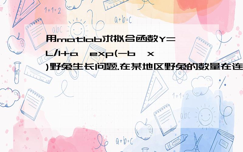 用matlab求拟合函数Y=L/1+a*exp(-b*x)野兔生长问题.在某地区野兔的数量在连续十年的统计数量(单位十万)如下x=[0 1 2 3 4 5 6 7 8 9]Y=[1 2.31969 4.50853 6.90568 6.00512 5.56495 5.32807 7.56101 8.9392 9.5817].求Y=L/1+a*exp