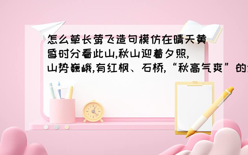 怎么草长莺飞造句模仿在晴天黄昏时分看此山,秋山迎着夕照,山势巍峨,有红枫、石桥,“秋高气爽”的诗意画情顿时就在眼前.