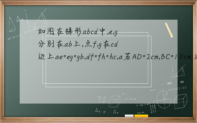 如图在梯形abcd中,e,g分别在ab上,点f,g在cd边上ae=eg=gb,df=fh=hc,a若AD=2cm,BC=10cm,求EF与GH的长...d