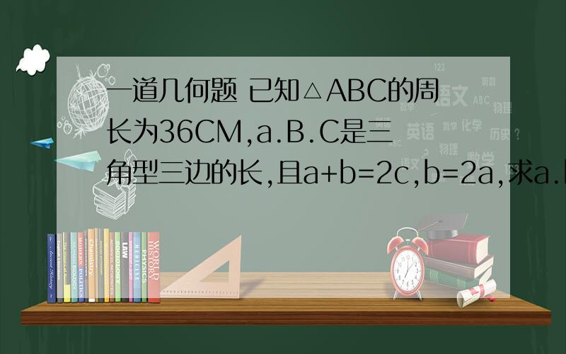 一道几何题 已知△ABC的周长为36CM,a.B.C是三角型三边的长,且a+b=2c,b=2a,求a.b.c的值【要有过程的】