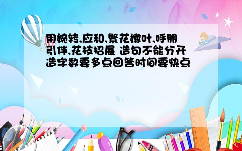 用婉转,应和,繁花嫩叶,呼朋引伴,花枝招展 造句不能分开造字数要多点回答时间要快点