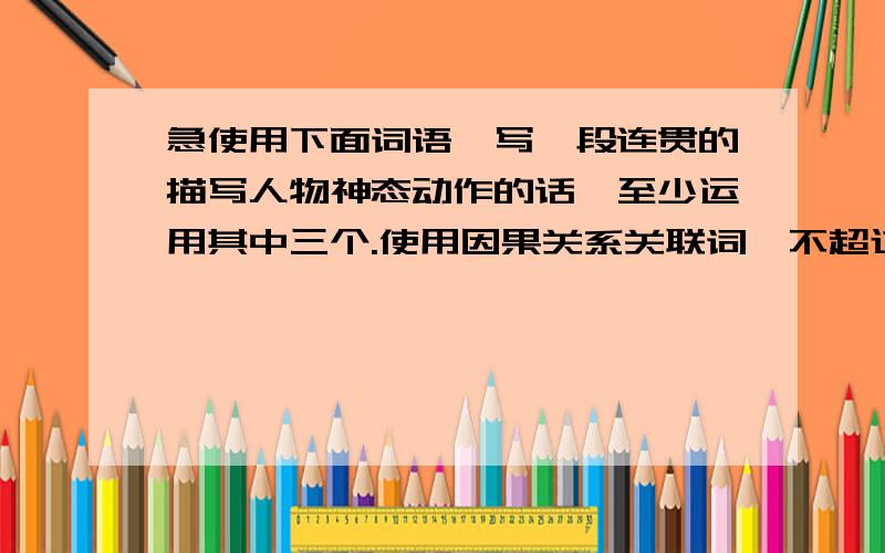 急使用下面词语,写一段连贯的描写人物神态动作的话,至少运用其中三个.使用因果关系关联词,不超过80字使用下面词语,写一段连贯的描写人物神态动作的话,至少运用其中三个.（使用因果关