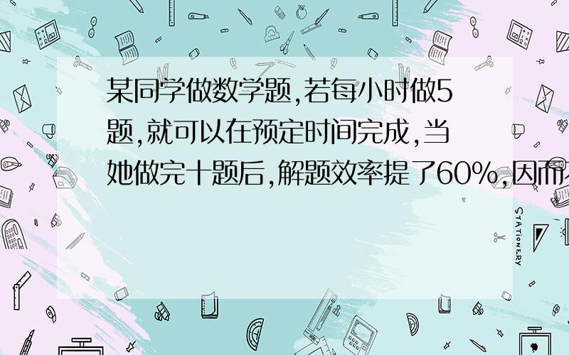 某同学做数学题,若每小时做5题,就可以在预定时间完成,当她做完十题后,解题效率提了60%,因而不但提前3小时完成,而且还多做了6题,问原计划做几题?几小时完成?（求方程）