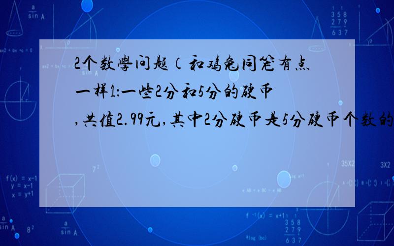 2个数学问题（和鸡兔同笼有点一样1：一些2分和5分的硬币,共值2.99元,其中2分硬币是5分硬币个数的4倍,问5分硬币有多少个2：炼钢厂晴天每天炼钢20炉,雨天炼钢12炉,如果一连炼了112炉钢,平均