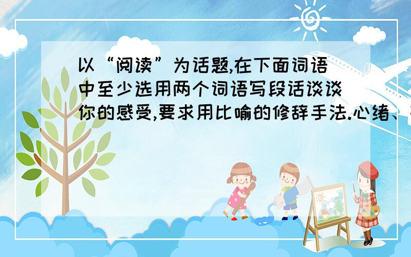 以“阅读”为话题,在下面词语中至少选用两个词语写段话谈谈你的感受,要求用比喻的修辞手法.心绪、孜孜不倦、愚钝、洗礼、咬文嚼字、豁然贯通、不求甚解、根深蒂固80字以内