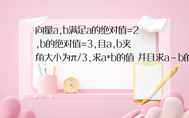 向量a,b满足a的绝对值=2,b的绝对值=3,且a,b夹角大小为π/3,求a*b的值 并且求a-b的绝对值