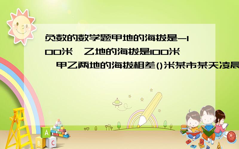 负数的数学题甲地的海拔是-100米,乙地的海拔是100米,甲乙两地的海拔相差()米某市某天凌晨的气温是-9℃,中午的气温比凌晨上升了3℃,中午的气温是（)℃下列各组中,不具有相反意义的一组是