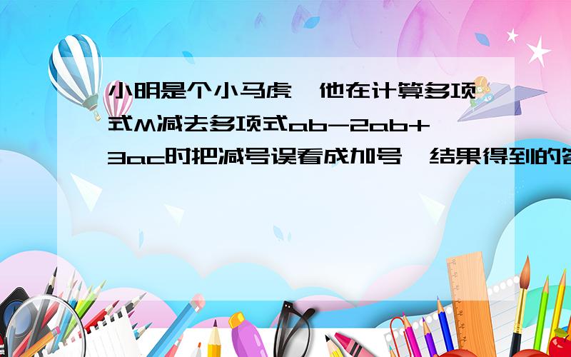 小明是个小马虎,他在计算多项式M减去多项式ab-2ab+3ac时把减号误看成加号,结果得到的答案是-2ab+bc+8ac,请你帮小马虎小明求出正确答案