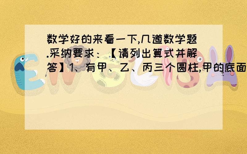 数学好的来看一下,几道数学题.采纳要求：【请列出算式并解答】1、有甲、乙、丙三个圆柱,甲的底面半径是乙的底面半径的二分之一,是丙的底面半径的2倍,丙的高是甲的高的2倍,是乙的高的4