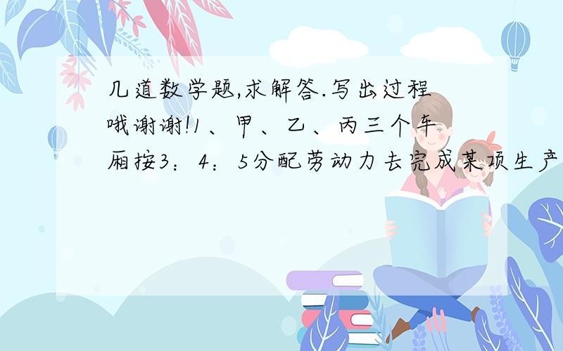 几道数学题,求解答.写出过程哦谢谢!1、甲、乙、丙三个车厢按3：4：5分配劳动力去完成某项生产任务,已知甲车间要派240人,乙、丙两个车间各要派多少人?2、小李、小王共同抄一份稿件需要15