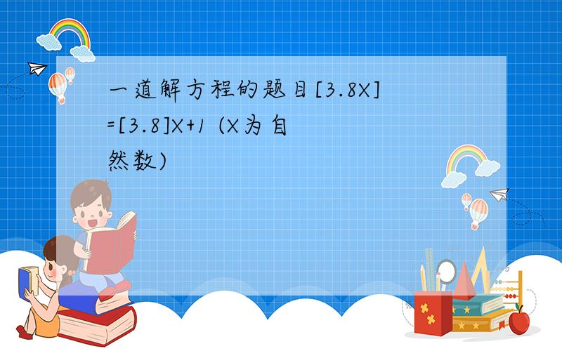 一道解方程的题目[3.8X]=[3.8]X+1 (X为自然数)