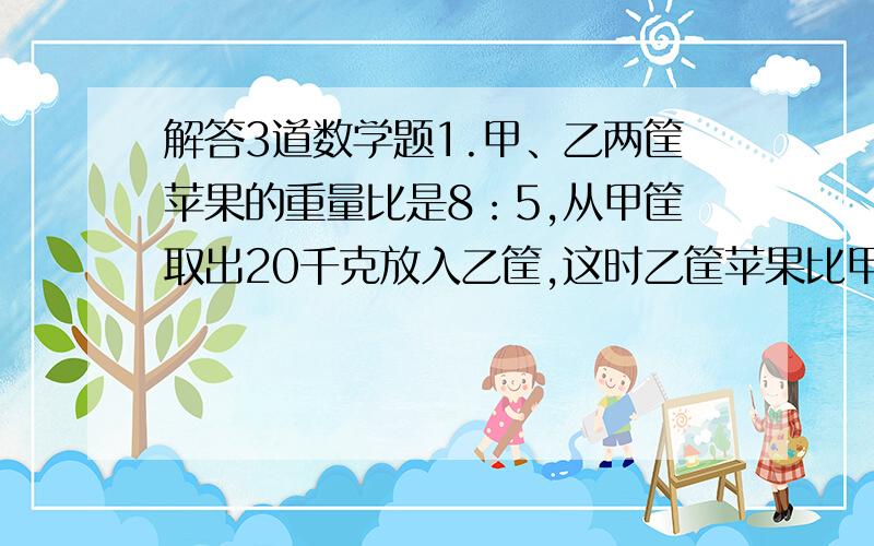 解答3道数学题1.甲、乙两筐苹果的重量比是8：5,从甲筐取出20千克放入乙筐,这时乙筐苹果比甲筐苹果多4千克,两筐苹果共重多少千克?2.甲、乙两人有铅笔支数的比是四分之七,如果甲给乙12枝