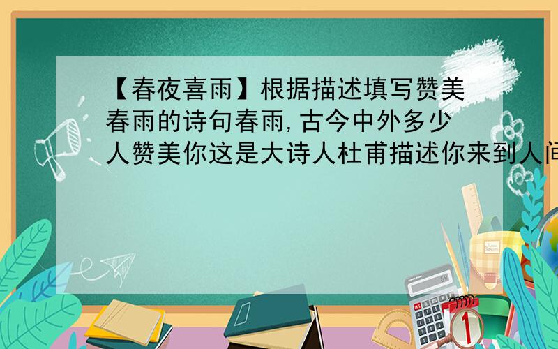 【春夜喜雨】根据描述填写赞美春雨的诗句春雨,古今中外多少人赞美你这是大诗人杜甫描述你来到人间的佳句.你来了,如烟如粉,悄无声息,垂柳在你的抚慰下吐出新芽,竹子在你的滋润下拔节,