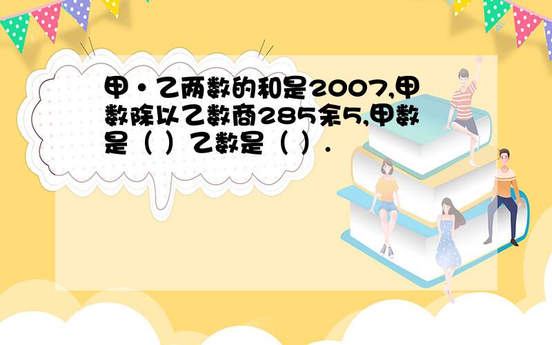 甲·乙两数的和是2007,甲数除以乙数商285余5,甲数是（ ）乙数是（ ）.