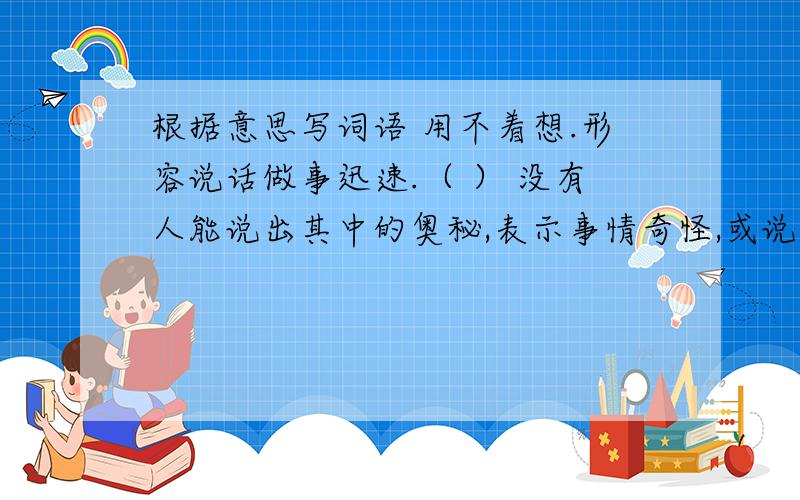 根据意思写词语 用不着想.形容说话做事迅速.（ ） 没有人能说出其中的奥秘,表示事情奇怪,或说话不清