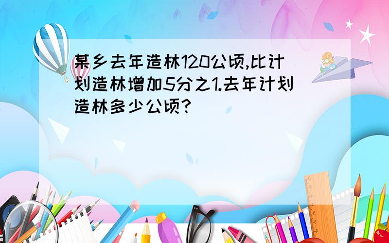 某乡去年造林120公顷,比计划造林增加5分之1.去年计划造林多少公顷?