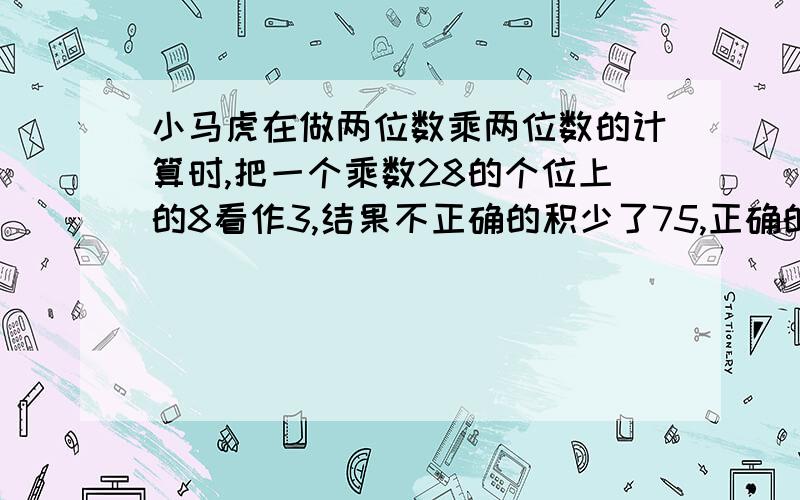 小马虎在做两位数乘两位数的计算时,把一个乘数28的个位上的8看作3,结果不正确的积少了75,正确的结果是几