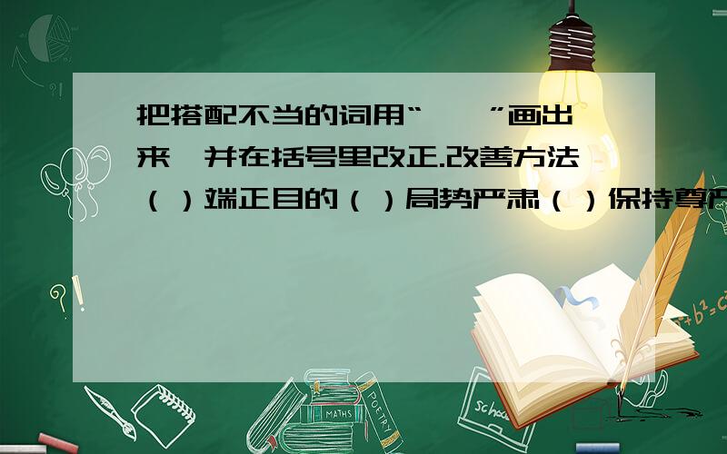 把搭配不当的词用“——”画出来,并在括号里改正.改善方法（）端正目的（）局势严肃（）保持尊严（）提高质量（）决心坚强（）严密测量（）追查责任（）锻炼意志（）增进质量（）