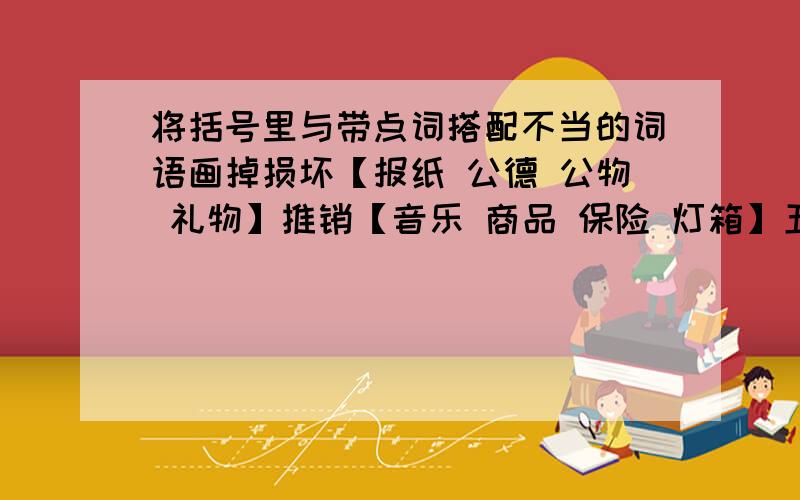 将括号里与带点词搭配不当的词语画掉损坏【报纸 公德 公物 礼物】推销【音乐 商品 保险 灯箱】五分钟之内珍惜【机会 时间 友情 眼睛】放弃【财产 生命 宠物 职业】