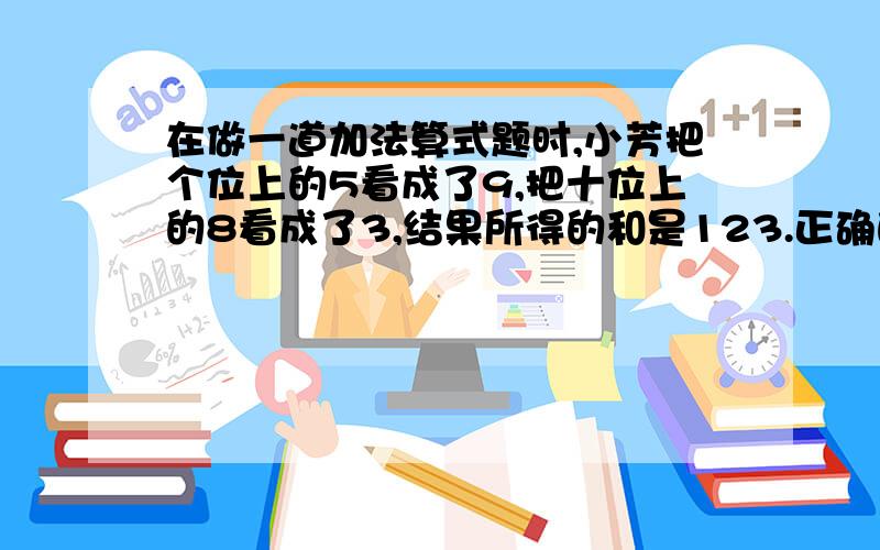 在做一道加法算式题时,小芳把个位上的5看成了9,把十位上的8看成了3,结果所得的和是123.正确的答案是多少?这道题不用方程怎么解?