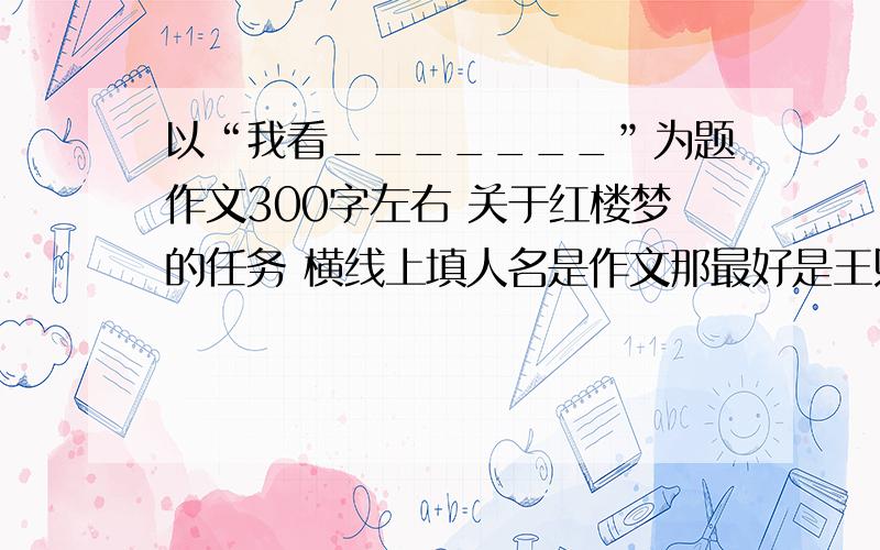 以“我看_______”为题作文300字左右 关于红楼梦的任务 横线上填人名是作文那最好是王熙凤