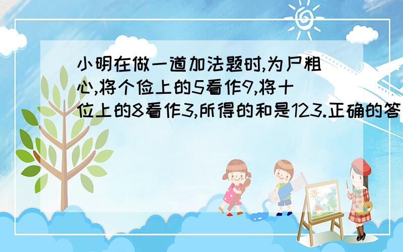 小明在做一道加法题时,为尸粗心,将个俭上的5看作9,将十位上的8看作3,所得的和是123.正确的答案是多少?