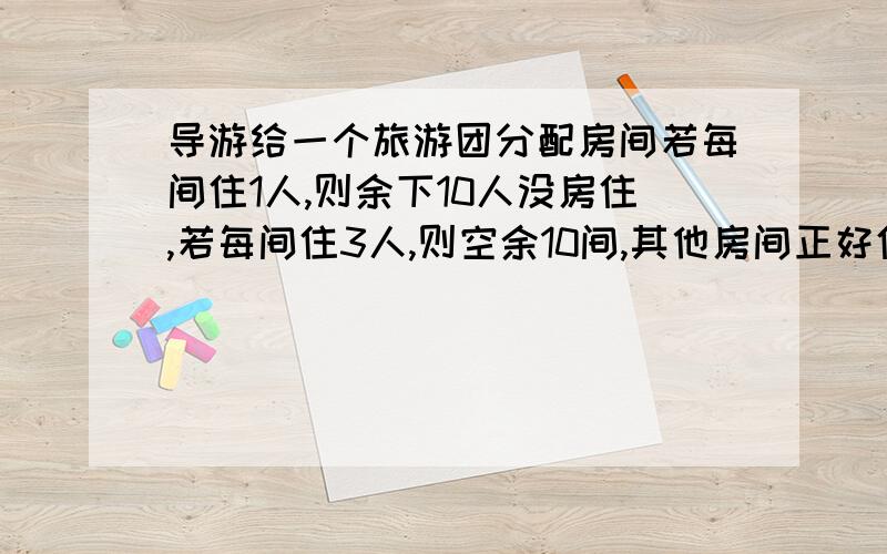 导游给一个旅游团分配房间若每间住1人,则余下10人没房住,若每间住3人,则空余10间,其他房间正好住满,则这批游客有 人 ,房间有 间