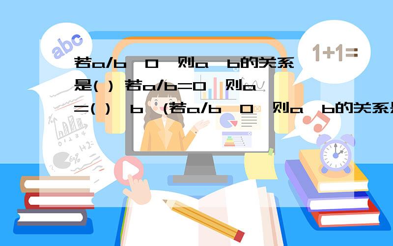 若a/b>0,则a,b的关系是( ) 若a/b=0,则a=( ),b≠(若a/b>0,则a,b的关系是( )若a/b=0,则a=( ),b≠( ).若a/b