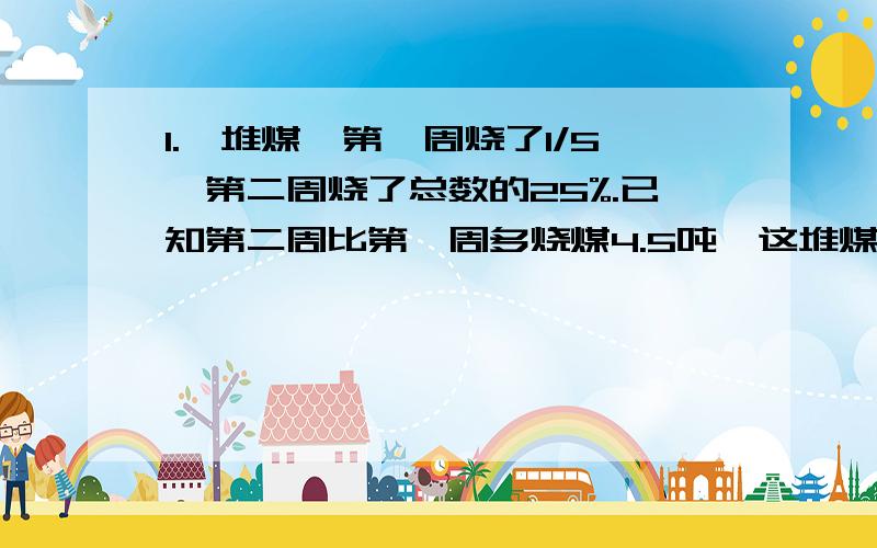 1.一堆煤,第一周烧了1/5,第二周烧了总数的25%.已知第二周比第一周多烧煤4.5吨,这堆煤共有多少吨?2.工人修一条路,前三天修了225米,按同样的速度,又用17天才把这条路修完,这条路共有多少米?（