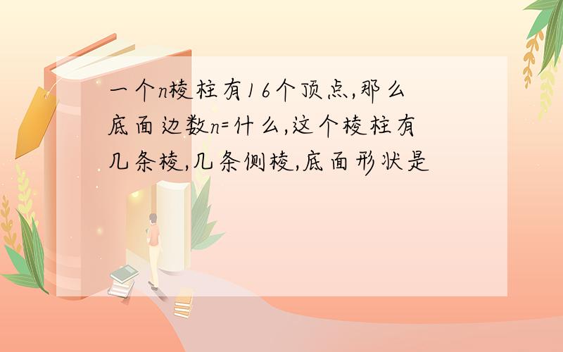 一个n棱柱有16个顶点,那么底面边数n=什么,这个棱柱有几条棱,几条侧棱,底面形状是