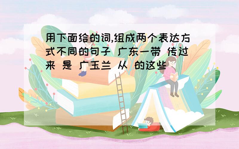 用下面给的词,组成两个表达方式不同的句子 广东一带 传过来 是 广玉兰 从 的这些