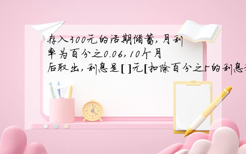 存入300元的活期储蓄,月利率为百分之0.06,10个月后取出,利息是[ ]元[扣除百分之5的利息税],本息和是[ ]元