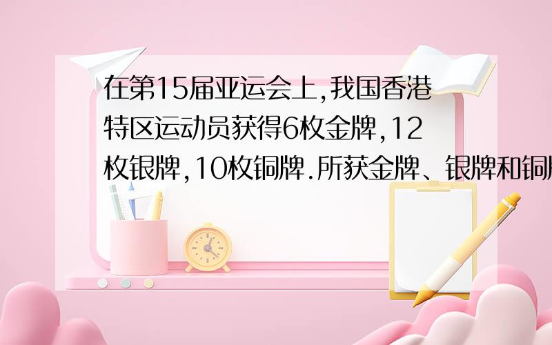 在第15届亚运会上,我国香港特区运动员获得6枚金牌,12枚银牌,10枚铜牌.所获金牌、银牌和铜牌的数量之比是多少三个数的总量