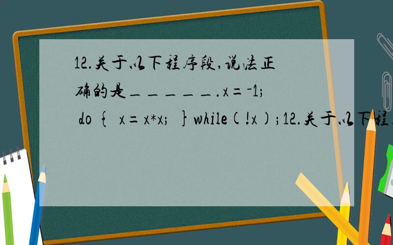 12．关于以下程序段,说法正确的是_____.x=-1; do { x=x*x; }while(!x);12．关于以下程序段,说法正确的是_____.x=-1;do{ x=x*x; }while(!x);A．死循环 B．循环体执行二次 C．循环体执行一次 D．有语法错误x=-1是