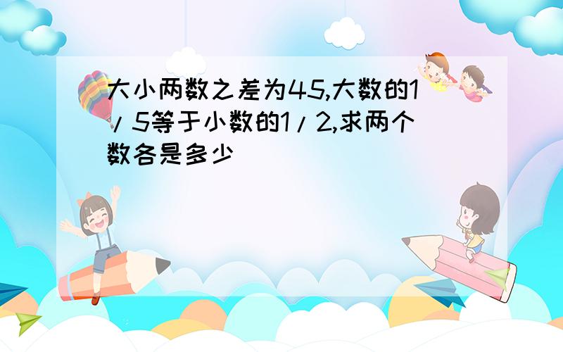 大小两数之差为45,大数的1/5等于小数的1/2,求两个数各是多少