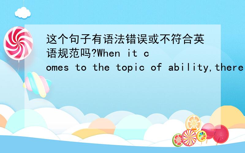 这个句子有语法错误或不符合英语规范吗?When it comes to the topic of ability,there is no consensus of opinions among people as to the view of it.