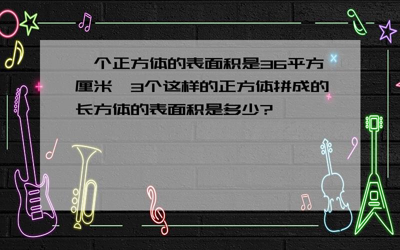 一个正方体的表面积是36平方厘米,3个这样的正方体拼成的长方体的表面积是多少?