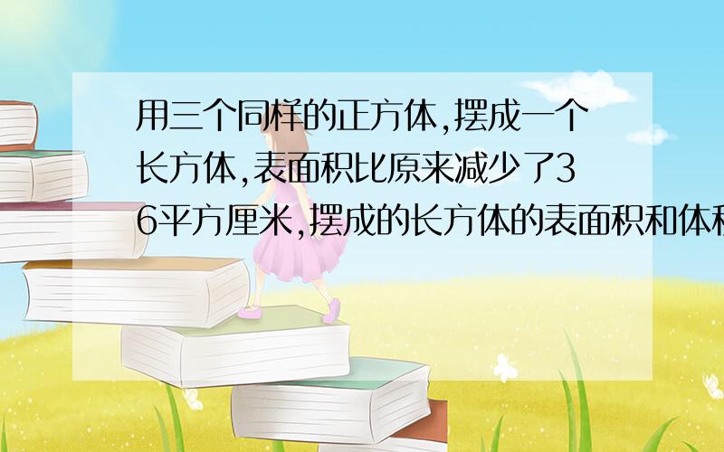 用三个同样的正方体,摆成一个长方体,表面积比原来减少了36平方厘米,摆成的长方体的表面积和体积,各是多少?