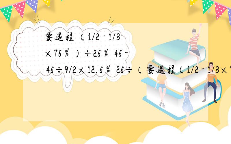 要过程 （1/2 - 1/3×75％）÷25％ 45 - 45÷9/2×12.5％ 25÷（要过程（1/2 - 1/3×75％）÷25％   45 - 45÷9/2×12.5％25÷（1 - 20％）×4/5