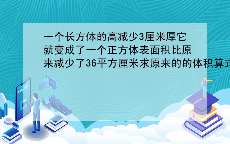 一个长方体的高减少3厘米厚它就变成了一个正方体表面积比原来减少了36平方厘米求原来的的体积算式要有!急11!