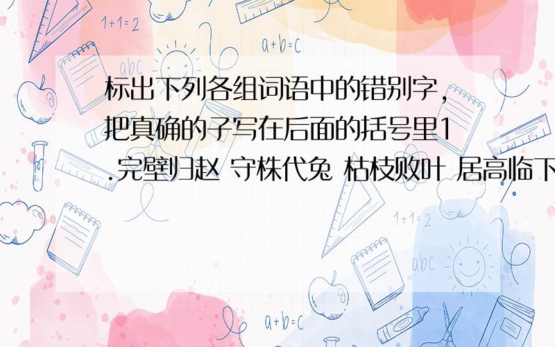 标出下列各组词语中的错别字,把真确的子写在后面的括号里1.完壁归赵 守株代兔 枯枝败叶 居高临下 （ ）2.粉妆玉砌 装流不息 兴风作浪 白璧无暇 （ ）3.前抑后合 举不胜举 无价之宝 一饮