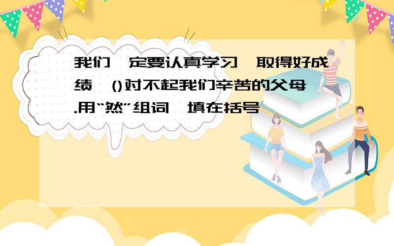 我们一定要认真学习,取得好成绩,()对不起我们辛苦的父母.用“然”组词,填在括号