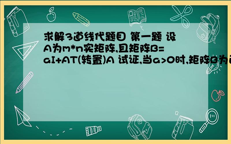 求解3道线代题目 第一题 设A为m*n实矩阵,且矩阵B=aI+AT(转置)A 试证,当a>0时,矩阵B为正定矩阵后两题附图片后两题不需要了  只要第一题啊啊啊啊  求解