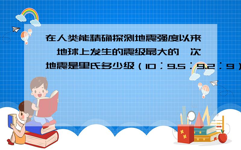 在人类能精确探测地震强度以来,地球上发生的震级最大的一次地震是里氏多少级（10；9.5；9.2；9）